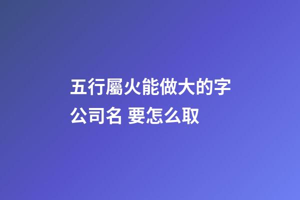 五行屬火能做大的字公司名 要怎么取-第1張-公司起名-玄機派